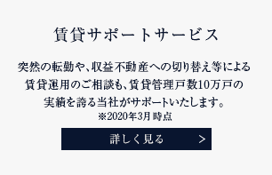 賃貸サポートサービス 突然の転勤や、収益不動産への切り替え等による賃貸運⽤のご相談も、賃貸管理⼾数８万⼾の実績を誇る当社がサポートいたします。 詳しく見る