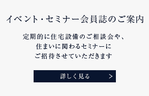 イベント・セミナー会員誌のご案内 定期的に住宅設備のご相談会や、住まいに関わるセミナーにご招待させていただきます 詳しく見る