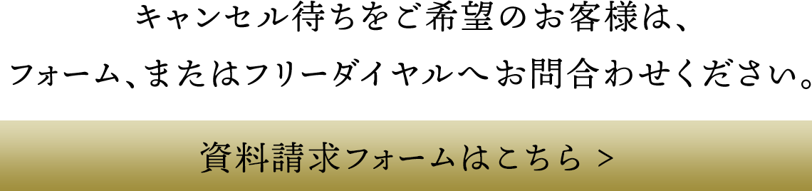 キャンセル待ちをご希望のお客様は、フォーム、またはフリーダイヤルへお問合わせください。 資料請求フォームはこちら >