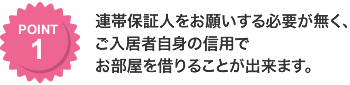 連帯保証人をお願いする必要が無く、ご入居者自身の信用でお部屋を借りることが出来ます。