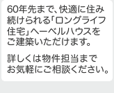 60年先まで、快適に住み続けられる「ロングライフ住宅」ヘーベルハウスをご建築いただけます。
詳しくは物件担当までお気軽にご相談ください。