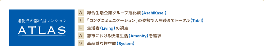 A 総合生活企業グループ旭化成（AsahiKasei）
T 「ロングコミュニケーション」の姿勢で入居後までトータル（Total）
L 生活者（Living）の視点
A 都市における快適生活（Amenity）を追求
S 高品質な住空間（System）