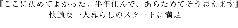 『ここに決めてよかった。半年住んで、あらためてそう思えます』快適な一人暮らしのスタートに満足。