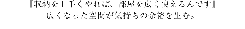 『収納を上手くやれば、部屋を広く使えるんです』広くなった空間が気持ちの余裕を生む。