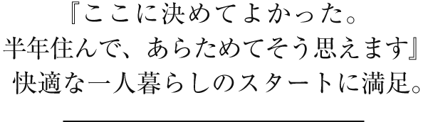 『ここに決めてよかった。半年住んで、あらためてそう思えます』快適な一人暮らしのスタートに満足。