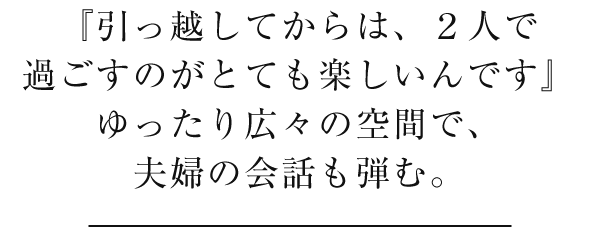 『引っ越してからは、２人で過ごすのがとても楽しいんです』ゆったり広々の空間で、夫婦の会話も弾む。