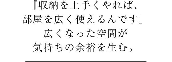 『収納を上手くやれば、部屋を広く使えるんです』広くなった空間が気持ちの余裕を生む。