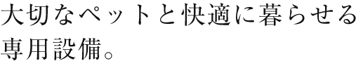 大切なペットと快適に暮らせる専用設備。