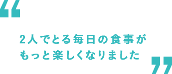 2人でとる毎日の食事がもっと楽しくなりました