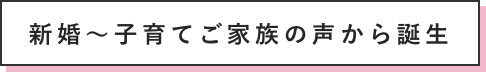 新婚～子育てご家族の声から誕生