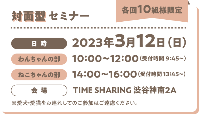 対面型セミナー（各回10組様限定）／日時：2023年3月12日（日）わんちゃんの部→10:00～12:00 ねこちゃんの部→14:00～16:00 会場→TIME SHARING 渋谷神南2A