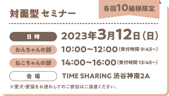 対面型セミナー(各回10組様限定)/日時:2023年3月12日(日)わんちゃんの部→10:00~12:00 ねこちゃんの部→14:00~16:00 会場→TIME SHARING 渋谷神南2A