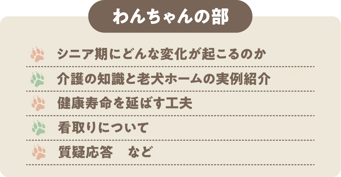 わんちゃんの部：・シニア期にどんな変化が起こるのか・介護の知識と老犬ホームの実例紹介 ・健康寿命を延ばす工夫 ・看取りについて ・質疑応答　など