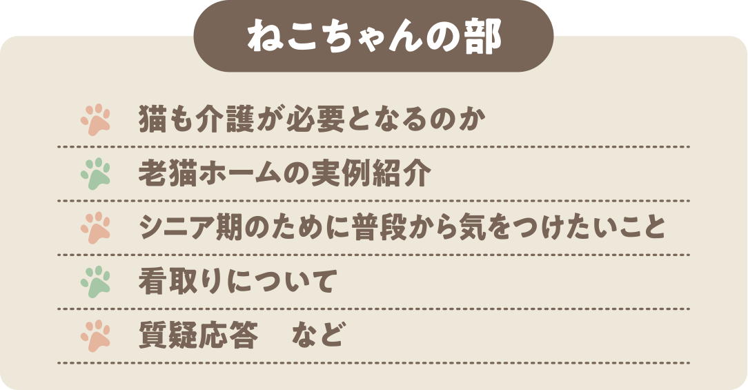 ねこちゃんの部：・猫も介護が必要となるのか ・老猫ホームの実例紹介 ・シニア期のために普段から気をつけたいこと ・看取りについて ・質疑応答　など