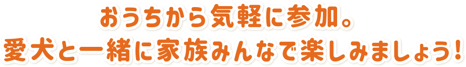 お家から気軽に参加。愛犬と一緒に家族みんなで楽しみましょう!
